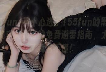不小心进了155fun的黑料官网？跪求大师级的免费避雷指南，太多料了我看不懂！