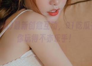 最新创意互动，91吃瓜在线让你玩得不亦乐乎！