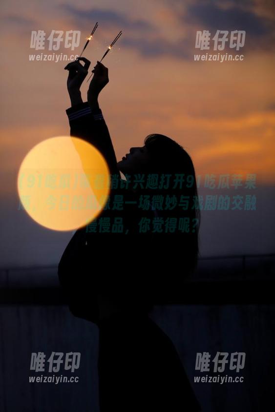 带着稍许兴趣打开91吃瓜苹果版，今日的瓜像是一场微妙与戏剧的交融，慢慢品，你觉得呢？