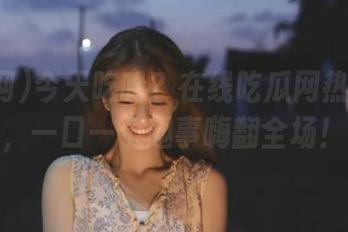 今天吃啥?在线吃瓜网热门大瓜,一口一个趣事嗨翻全场!