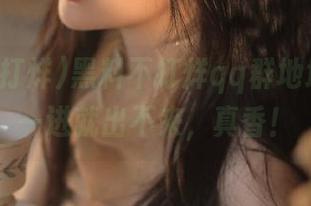 黑料不打烊qq群地址分享：一进就出不来，真香！